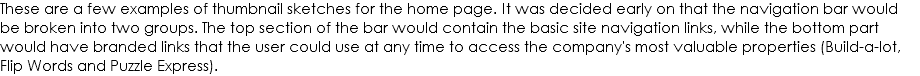 These are a few examples of thumbnail sketches for the home page. It was decided early on that the navigation bar would be broken into two groups. The top section of the bar would contain the basic site navigation links, while the bottom part would have branded links that the user could use at any time to access the company's most valuable properties (Build-a-lot, Flip Words and Puzzle Express).